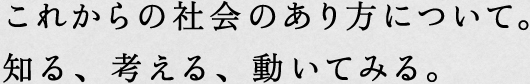 これからの社会のあり方について。知る、考える、動いてみる。